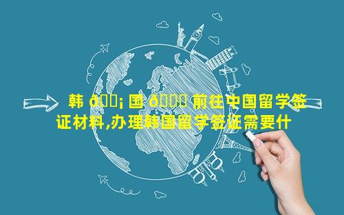 韩 🐡 国 🍁 前往中国留学签证材料,办理韩国留学签证需要什么材料